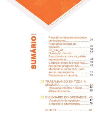 SUMÁRIO
04
05
Parando a máquina/abortando
um programa..............................
Programas nativos da
máquina......................................
Cp_trim_off.................................
Operação manual.......................
Executando a troca de palete
manualmente..............................
Carregar chapa tc sheet load.....
Apagando programa NC............
Mudando o ponto zero, para
iniciar um programa...................
Desligando a máquina...............
TRABALHANDO EM TODA A
MÁQUINA....................................43
Recursos remotos e locais.........
Alterando idioma.........................
DICIONÁRIO DO OPERADOR...46
Vocabulário do operador............
Símbolos e advertências...........
AUTOR........................................51
34
35
36
37
38
39
40
41
42
44
45
47
50
 