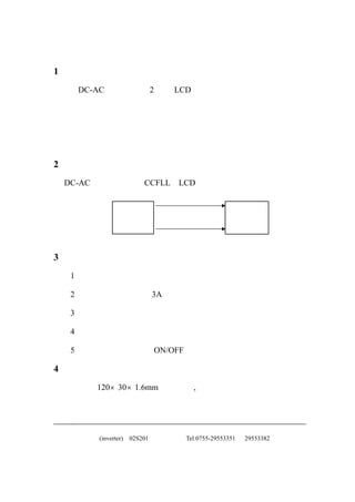 1 说明
  本 DC-AC 转换器用于 2 灯管 LCD 背光源上。
                             具有模拟控制功能，

  较宽的亮度调节范围。在亮度控制范围内高效率低损耗。具有灯

  电流平衡控制，开路，短路自动保护功能。也可根据客户要求设

  计特定产品。

2 特点
本 DC-AC 转换器是针对 CCFLL、LCD 背光源而设计的。


                    模块
                                                 背光源



3 注意
  1．灯线电流要用高频电流测量。

  2．本高压板上有一个 3A 的保险丝。

  3．背光源电压输出波形为正弦形。

  4．本背光源有短路自动保护功能。

  5．本背光源有开关 （ON/OFF）控制输入端。

4 印制电路板
  尺寸 ：120×30×1.6mm 详见附图,图中给出了详细的外形尺寸、

  定位尺寸、空间占用尺寸。


  中正友电子(inverter)   02S201   Tel:0755-29553351   29553382
 