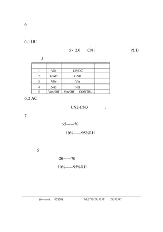 6   引脚
    下面将说明本背光源的输入和输出连接。

6.1 DC 直流输入

    直流电源控制用一个 5×2.0 有 CN1 的连接器连接到本 PCB

    板上.I
    引脚编号          符号              说明
      1           Vin            12VDC
       2          GND             GND
       3          Vbr             Vbr
       4        NO                  NO
       5      Von/Off       Von/Off   CONTRL

6.2 AC 交流输出
       灯丝的输出是通过 CN2-CN3 来连接的.

7   工作和储存温度和温度
       工作温度范围:-5——50℃

       工作湿度范围：10%——95%RH

       本背光源应该在上面范围内工作，在下列条件下可以工作

       5 万小时。

       工作温度：-20——70℃

       工作湿度：10%——95%RH




中正友电子(inverter)    02S201                Tel:0755-29553351   29553382
 