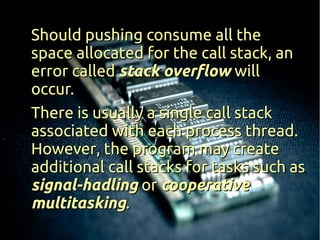 Should pushing consume all the
space allocated for the call stack, an
error called stack overflow will
occur.
There is usually a single call stack
associated with each process thread.
However, the program may create
additional call stacks for tasks such as
signal-hadling or cooperative
multitasking.
 