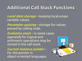 Additional Call Stack Functions
Local data storage – keeping local-scope
variable values.
Parameter passing – storage for values
passed by calling code.
Evalution stack – in some cases
operands for logical and
arithmetic operations may be
stored in the call stack.
Current instance pointer –
for this pointer in
object-oriented languages.
 
