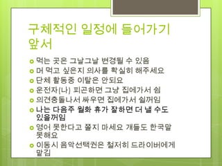 구체적인 일정에 들어가기
앞서
 먹는 곳은 그날그날 변경될 수 있음
 머 먹고 싶은지 의사를 확실히 해주세요
 단체 활동중 이탈은 안되요
 운전자(나) 피곤하면 그냥 집에가서 쉼
 의견충돌나서 싸우면 집에가서 쉴꺼임
 나는 다음주 월화 휴가 잘하면 더 낼 수도
  있을꺼임
 영어 못한다고 쫄지 마세요 걔들도 한국말
  못해요
 이동시 음악선택권은 철저히 드라이버에게
  맡김
 