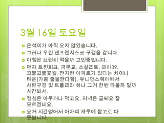 3월 16일 토요일
   은석이가 아직 오지 않았습니다.
   그러나 우린 샌프랜시스코 구경을 갑니다.
   아침은 브런치 먹을까 고민중입니다.
   먼저 트윈피크, 금문교, 소살리토, 피어39,
    꼬불꼬불꽃길, 전지현 아파트가 있다는 차이나
    타운(가끔 출몰한다함), 유니언스퀘어에서
    사람구경 및 트롤리라 하나 그거 한번 타볼까 말까
    시간봐서.
   점심은 아무거나 먹고요. 저녁은 글쎄요 잘
    모르겠네요.
   요거 시간없어서 어차피 하루에 참고로 다
    못봅니다.
 
