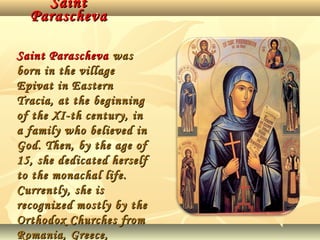 Saint
Parascheva
Saint Parascheva was
born in the village
Epivat in Eastern
Tracia, at the beginning
of the XI-th century, in
a family who believed in
God. Then, by the age of
15, she dedicated herself
to the monachal life.
Currently, she is
recognized mostly by the
Orthodox Churches from
Romania, Greece,

 
