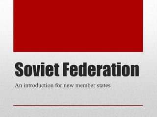 Soviet Federation
An introduction for new member states
 