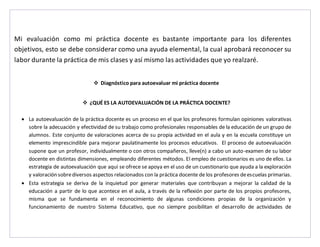 Mi evaluación como mi práctica docente es bastante importante para los diferentes 
objetivos, esto se debe considerar como una ayuda elemental, la cual aprobará reconocer su 
labor durante la práctica de mis clases y así mismo las actividades que yo realzaré. 
 Diagnóstico para autoevaluar mi práctica docente 
 ¿QUÉ ES LA AUTOEVALUACIÓN DE LA PRÁCTICA DOCENTE? 
 La autoevaluación de la práctica docente es un proceso en el que los profesores formulan opiniones valorativas 
sobre la adecuación y efectividad de su trabajo como profesionales responsables de la educación de un grupo de 
alumnos. Este conjunto de valoraciones acerca de su propia actividad en el aula y en la escuela constituye un 
elemento imprescindible para mejorar paulatinamente los procesos educativos. El proceso de autoevaluación 
supone que un profesor, individualmente o con otros compañeros, lleve(n) a cabo un auto-examen de su labor 
docente en distintas dimensiones, empleando diferentes métodos. El empleo de cuestionarios es uno de ellos. La 
estrategia de autoevaluación que aquí se ofrece se apoya en el uso de un cuestionario que ayuda a la exploración 
y valoración sobre diversos aspectos relacionados con la práctica docente de los profesores de escuelas primarias. 
 Esta estrategia se deriva de la inquietud por generar materiales que contribuyan a mejorar la calidad de la 
educación a partir de lo que acontece en el aula, a través de la reflexión por parte de los propios profesores, 
misma que se fundamenta en el reconocimiento de algunas condiciones propias de la organización y 
funcionamiento de nuestro Sistema Educativo, que no siempre posibilitan el desarrollo de actividades de 
 