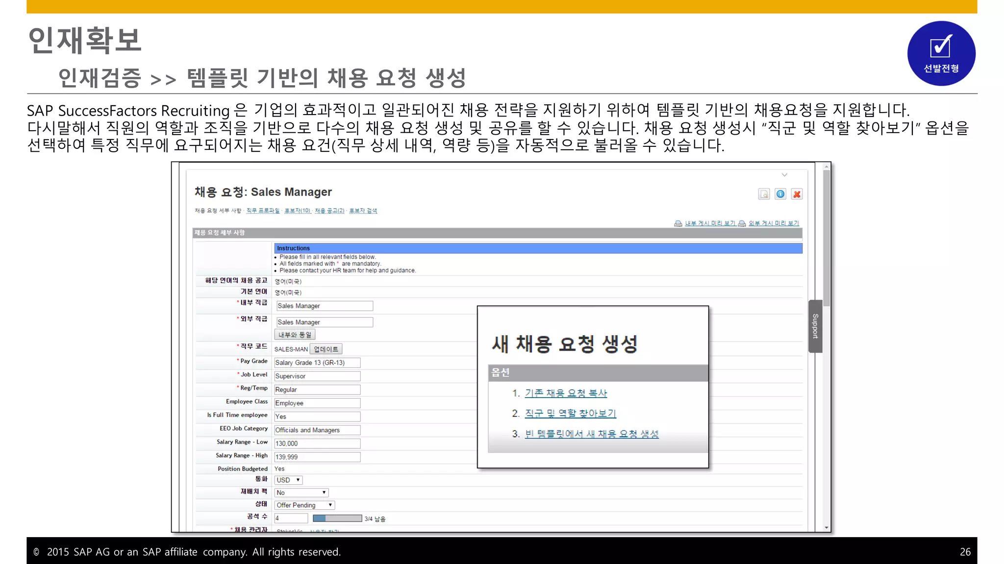 © 2015 SAP AG or an SAP affiliate company. All rights reserved. 26
인재확보
인재검증 >> 템플릿 기반의 채용 요청 생성
SAP SuccessFactors Recruiting 은 기업의 효과적이고 일관되어진 채용 전략을 지원하기 위하여 템플릿 기반의 채용요청을 지원합니다.
다시말해서 직원의 역할과 조직을 기반으로 다수의 채용 요청 생성 및 공유를 할 수 있습니다. 채용 요청 생성시 “직군 및 역할 찾아보기” 옵션을
선택하여 특정 직무에 요구되어지는 채용 요건(직무 상세 내역, 역량 등)을 자동적으로 불러올 수 있습니다.
 
