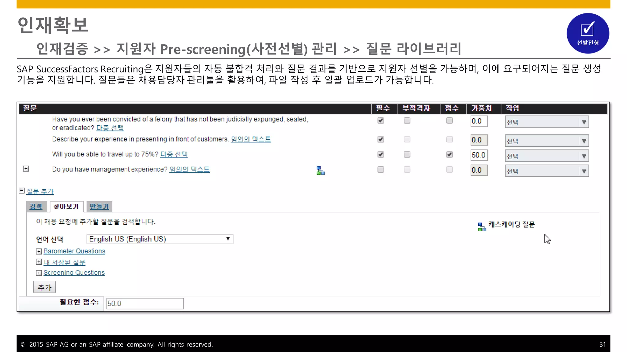 © 2015 SAP AG or an SAP affiliate company. All rights reserved. 31
인재확보
인재검증 >> 지원자 Pre-screening(사전선별) 관리 >> 질문 라이브러리
SAP SuccessFactors Recruiting은 지원자들의 자동 불합격 처리와 질문 결과를 기반으로 지원자 선별을 가능하며, 이에 요구되어지는 질문 생성
기능을 지원합니다. 질문들은 채용담당자 관리툴을 활용하여, 파일 작성 후 일괄 업로드가 가능합니다.
 