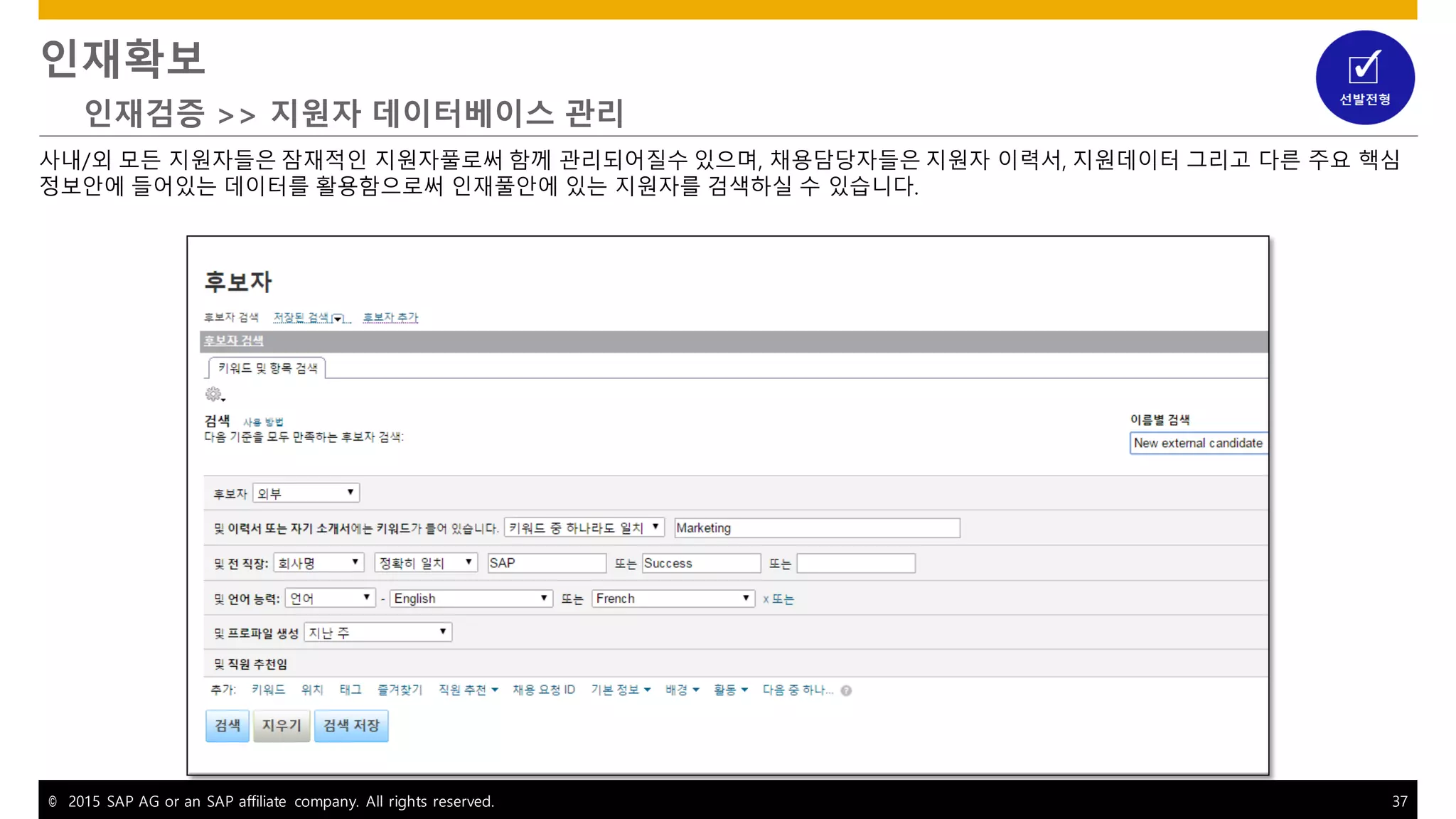 © 2015 SAP AG or an SAP affiliate company. All rights reserved. 37
인재확보
인재검증 >> 지원자 데이터베이스 관리
사내/외 모든 지원자들은 잠재적인 지원자풀로써 함께 관리되어질수 있으며, 채용담당자들은 지원자 이력서, 지원데이터 그리고 다른 주요 핵심
정보안에 들어있는 데이터를 활용함으로써 인재풀안에 있는 지원자를 검색하실 수 있습니다.
 