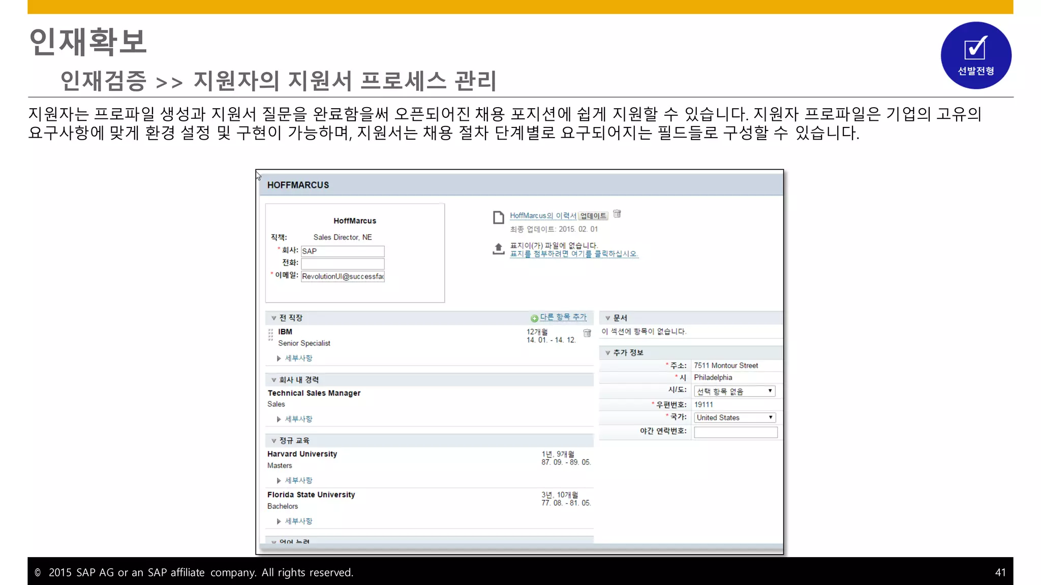 © 2015 SAP AG or an SAP affiliate company. All rights reserved. 41
인재확보
인재검증 >> 지원자의 지원서 프로세스 관리
지원자는 프로파일 생성과 지원서 질문을 완료함을써 오픈되어진 채용 포지션에 쉽게 지원할 수 있습니다. 지원자 프로파일은 기업의 고유의
요구사항에 맞게 환경 설정 및 구현이 가능하며, 지원서는 채용 절차 단계별로 요구되어지는 필드들로 구성할 수 있습니다.
 