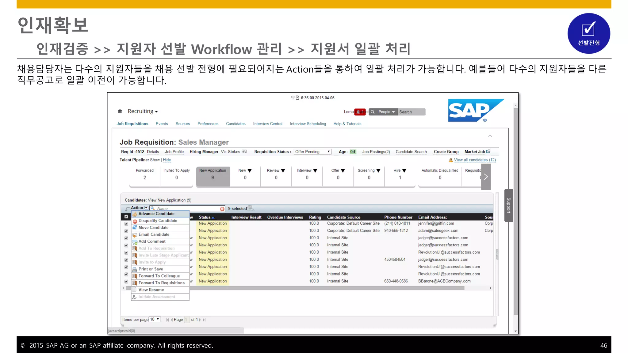 © 2015 SAP AG or an SAP affiliate company. All rights reserved. 46
인재확보
인재검증 >> 지원자 선발 Workflow 관리 >> 지원서 일괄 처리
채용담당자는 다수의 지원자들을 채용 선발 전형에 필요되어지는 Action들을 통하여 일괄 처리가 가능합니다. 예를들어 다수의 지원자들을 다른
직무공고로 일괄 이전이 가능합니다.
 
