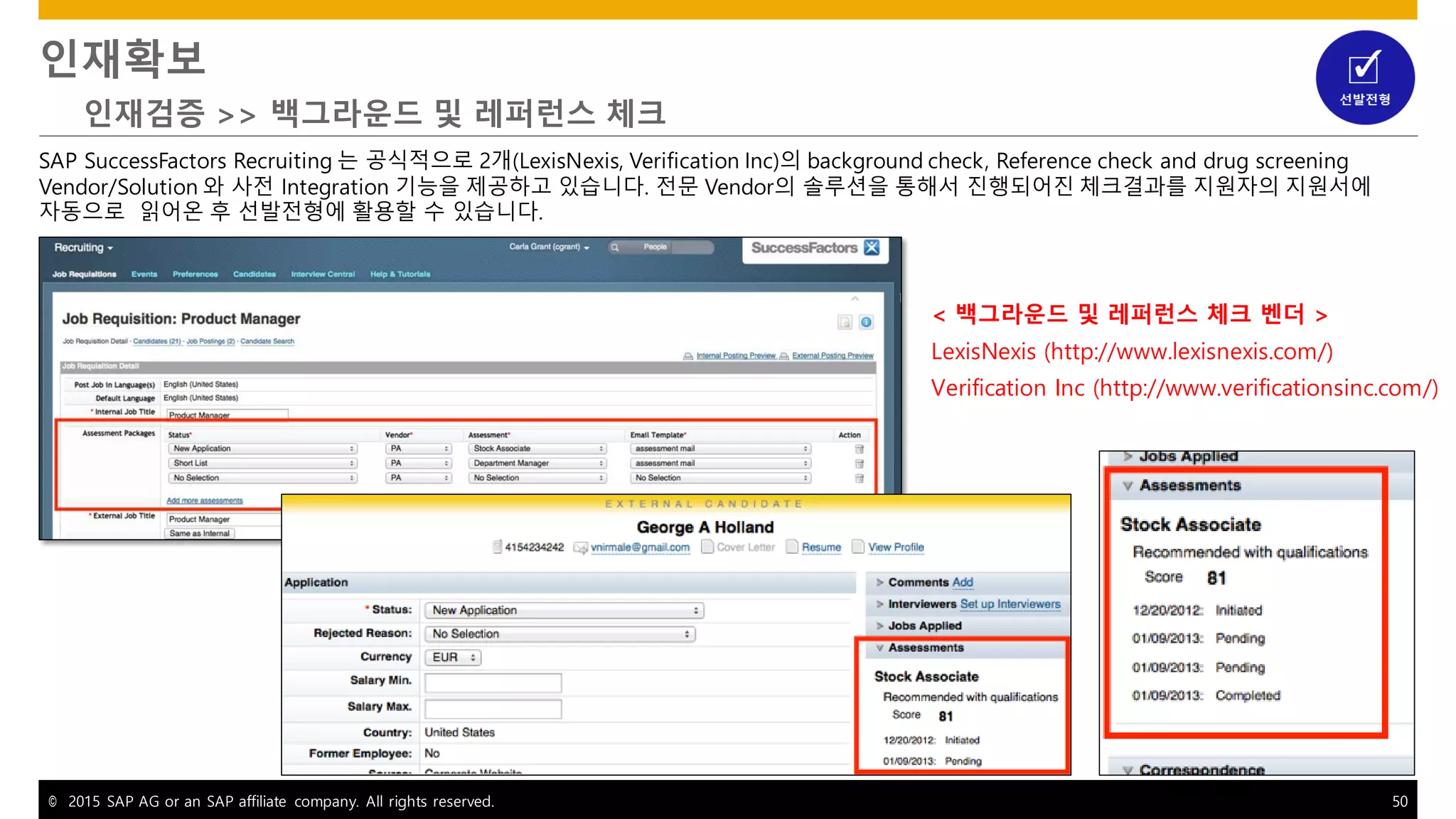 © 2015 SAP AG or an SAP affiliate company. All rights reserved. 50
인재확보
인재검증 >> 백그라운드 및 레퍼런스 체크
SAP SuccessFactors Recruiting 는 공식적으로 2개(LexisNexis, Verification Inc)의 background check, Reference check and drug screening
Vendor/Solution 와 사전 Integration 기능을 제공하고 있습니다. 전문 Vendor의 솔루션을 통해서 진행되어진 체크결과를 지원자의 지원서에
자동으로 읽어온 후 선발전형에 활용할 수 있습니다.
< 백그라운드 및 레퍼런스 체크 벤더 >
LexisNexis (http://www.lexisnexis.com/)
Verification Inc (http://www.verificationsinc.com/)
 