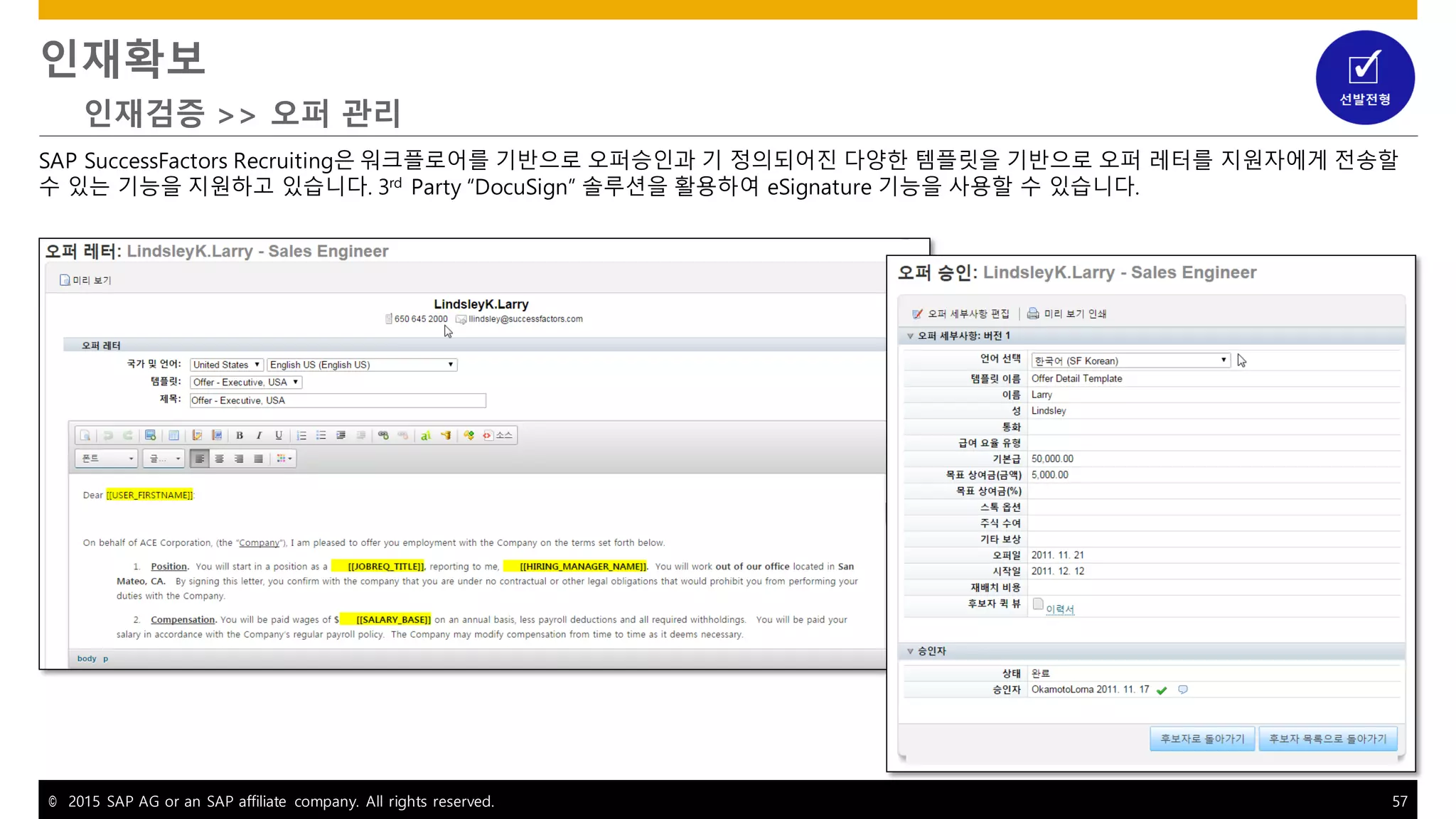 © 2015 SAP AG or an SAP affiliate company. All rights reserved. 57
인재확보
인재검증 >> 오퍼 관리
SAP SuccessFactors Recruiting은 워크플로어를 기반으로 오퍼승인과 기 정의되어진 다양한 템플릿을 기반으로 오퍼 레터를 지원자에게 전송할
수 있는 기능을 지원하고 있습니다. 3rd
Party “DocuSign” 솔루션을 활용하여 eSignature 기능을 사용할 수 있습니다.
 