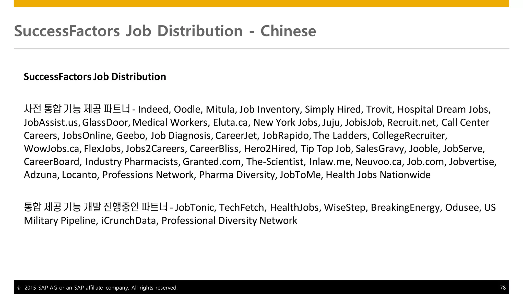 © 2015 SAP AG or an SAP affiliate company. All rights reserved. 78
SuccessFactors Job Distribution - Chinese
SuccessFactors Job Distribution
사전 통합 기능 제공 파트너 - Indeed, Oodle, Mitula, Job Inventory, Simply Hired, Trovit, Hospital Dream Jobs,
JobAssist.us,GlassDoor, Medical Workers, Eluta.ca, New York Jobs, Juju, JobisJob, Recruit.net, Call Center
Careers, JobsOnline, Geebo, Job Diagnosis, CareerJet, JobRapido, The Ladders, CollegeRecruiter,
WowJobs.ca, FlexJobs, Jobs2Careers, CareerBliss, Hero2Hired, Tip Top Job, SalesGravy, Jooble, JobServe,
CareerBoard, Industry Pharmacists, Granted.com, The-Scientist, Inlaw.me, Neuvoo.ca, Job.com, Jobvertise,
Adzuna, Locanto, Professions Network, Pharma Diversity, JobToMe, Health Jobs Nationwide
통합 제공 기능 개발 진행중인 파트너 - JobTonic, TechFetch, HealthJobs, WiseStep, BreakingEnergy, Odusee, US
Military Pipeline, iCrunchData, Professional Diversity Network
 