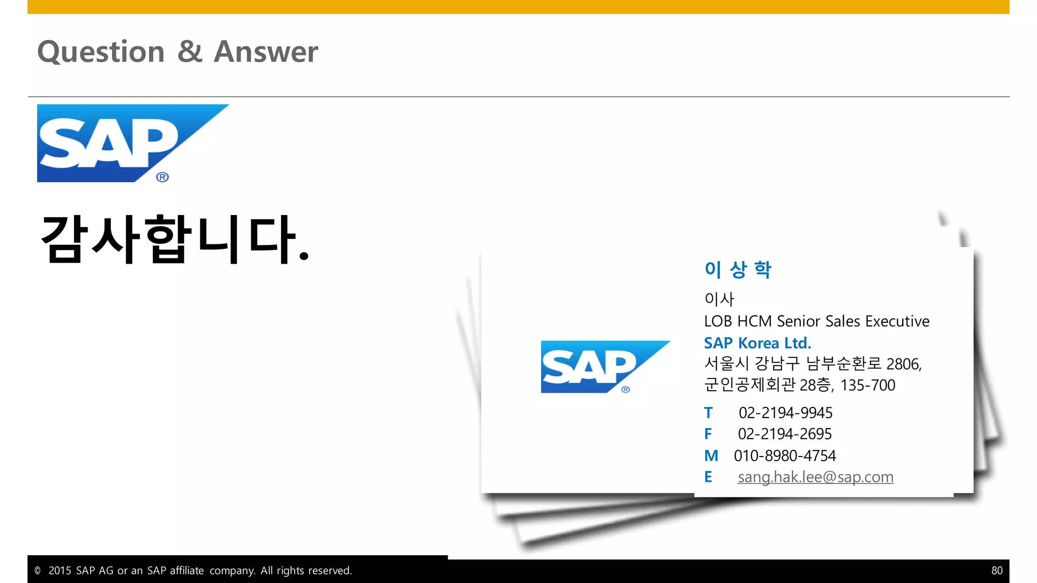 © 2015 SAP AG or an SAP affiliate company. All rights reserved. 80
Question & Answer
감사합니다. 이 상 학
이사
LOB HCM Senior Sales Executive
SAP Korea Ltd.
서울시 강남구 남부순환로 2806,
군인공제회관 28층, 135-700
T 02-2194-9945
F 02-2194-2695
M 010-8980-4754
E sang.hak.lee@sap.com
 