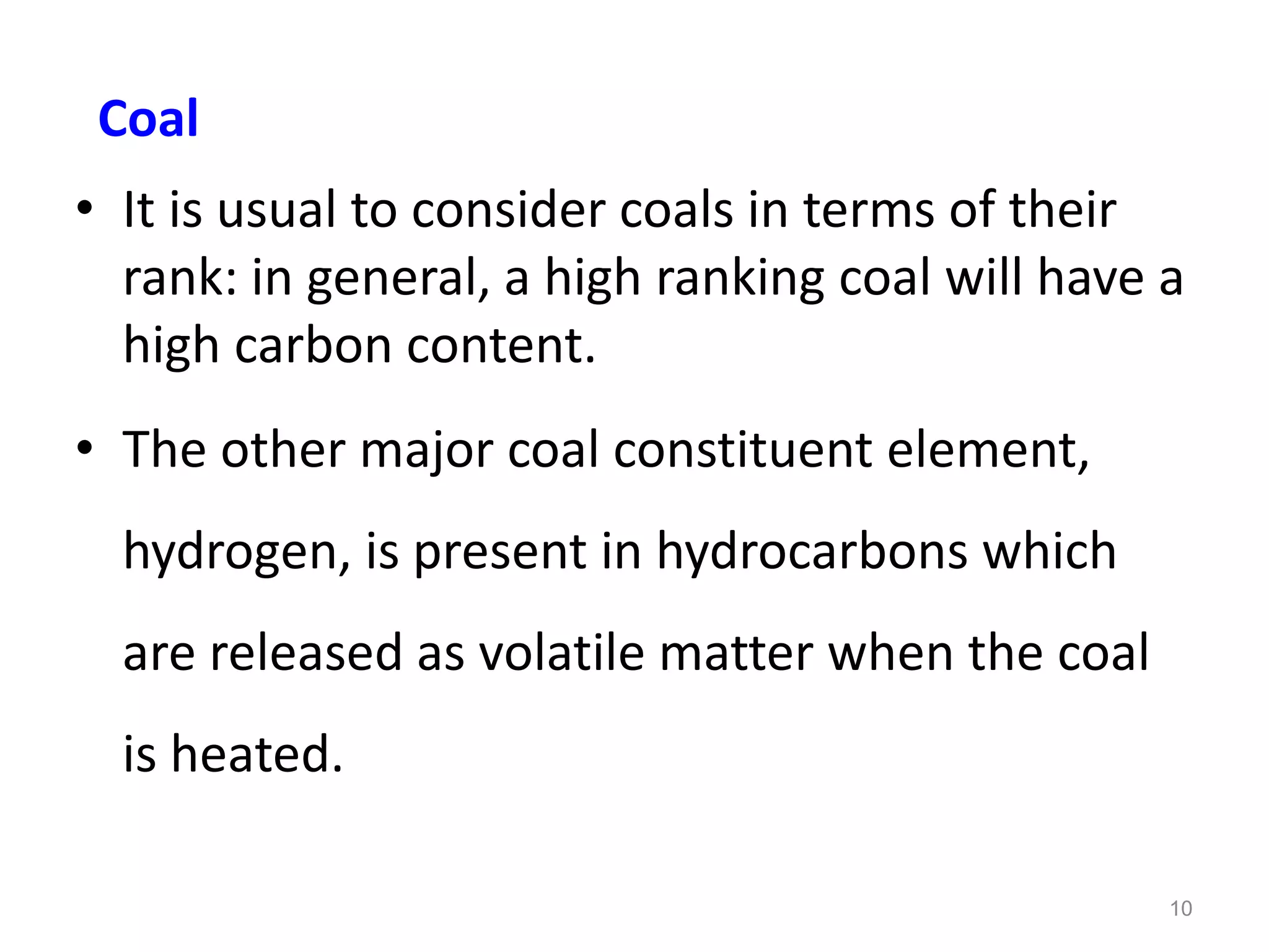• It is usual to consider coals in terms of their
rank: in general, a high ranking coal will have a
high carbon content.
• The other major coal constituent element,
hydrogen, is present in hydrocarbons which
are released as volatile matter when the coal
is heated.
10
Coal
 