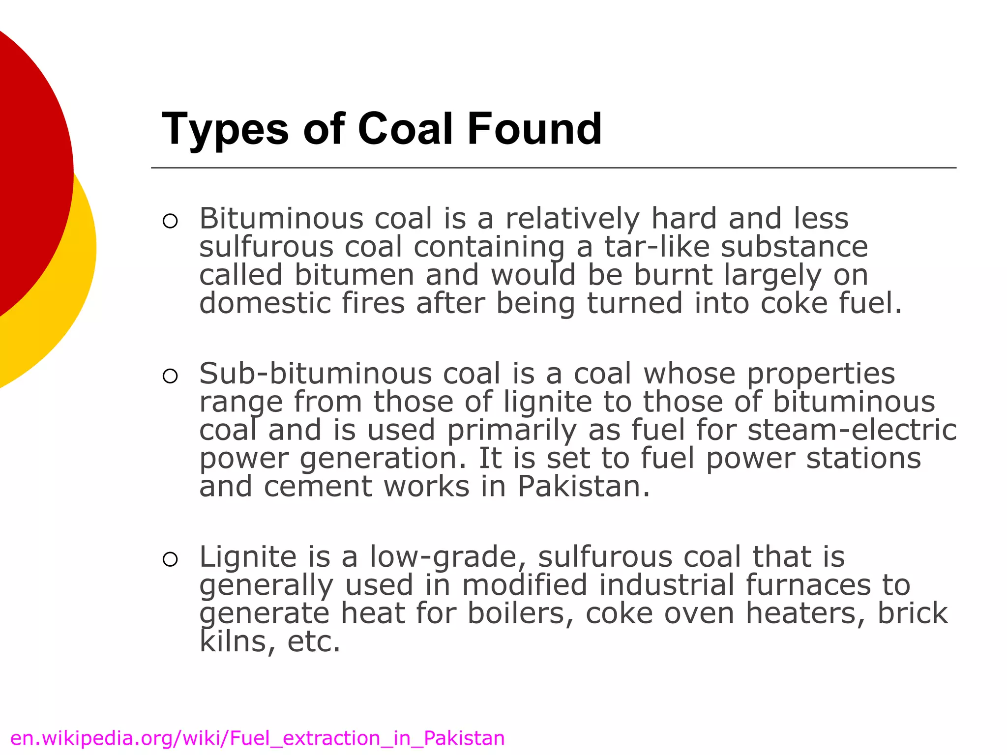 Types of Coal Found
 Bituminous coal is a relatively hard and less
sulfurous coal containing a tar-like substance
called bitumen and would be burnt largely on
domestic fires after being turned into coke fuel.
 Sub-bituminous coal is a coal whose properties
range from those of lignite to those of bituminous
coal and is used primarily as fuel for steam-electric
power generation. It is set to fuel power stations
and cement works in Pakistan.
 Lignite is a low-grade, sulfurous coal that is
generally used in modified industrial furnaces to
generate heat for boilers, coke oven heaters, brick
kilns, etc.
en.wikipedia.org/wiki/Fuel_extraction_in_Pakistan
 