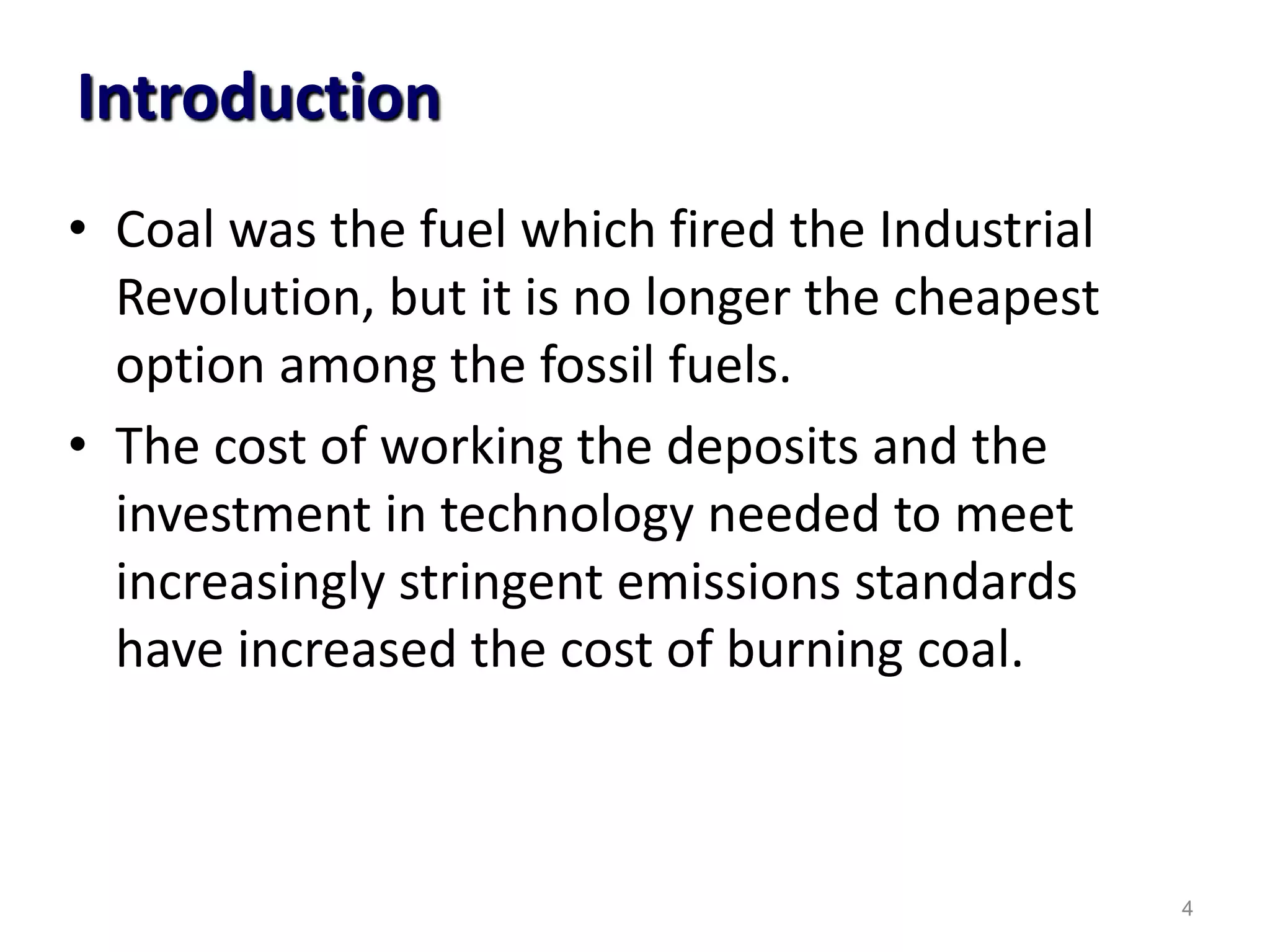 Introduction
• Coal was the fuel which fired the Industrial
Revolution, but it is no longer the cheapest
option among the fossil fuels.
• The cost of working the deposits and the
investment in technology needed to meet
increasingly stringent emissions standards
have increased the cost of burning coal.
4
 