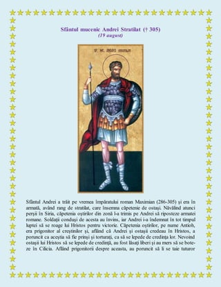 Sfântul mucenic Andrei Stratilat († 305)
(19 august)
Sfântul Andrei a trăit pe vremea împăratului roman Maximian (286-305) şi era în
armată, având rang de stratilat, care însemna căpetenie de ostaşi. Năvălind atunci
perşii în Siria, căpetenia oştirilor din zonă l-a trimis pe Andrei să riposteze armatei
romane. Soldaţii conduşi de acesta au învins, iar Andrei i-a îndemnat în tot timpul
luptei să se roage lui Hristos pentru victorie. Căpetenia oştirilor, pe nume Antioh,
era prigonitor al creştinilor şi, aflând că Andrei şi ostaşii credeau în Hristos, a
poruncit ca aceştia să fie prinşi şi torturaţi, ca să se lepede de credinţa lor. Nevoind
ostaşii lui Hristos să se lepede de credinţă, au fost lăsaţi liberi şi au mers să se bote-
ze în Cilicia. Aflând prigonitorii despre aceasta, au poruncit să li se taie tuturor
 