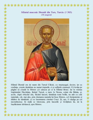 Sfântul mucenic Diomid din Tars, Turcia († 303)
(16 august)
Sfântul Diomid era de neam din Tarsul Ciliciei, cu meşteşugul, doctor, iar cu
credinţa, creştin tămăduia nu numai trupurile, ci şi sufletele omeneşti. Că învăţa pe
păgâni să creadă în Hristos şi-i aducea pe ei la Sfântul Botez. Iar în vremea
împăratului Diocleţian, lăsând Tarsul, a mers în Niceea, cetate din Bitinia, şi,
acolo, după obiceiul său, făcând leacuri, tămăduia toate bolile, nu atât cu cele
materiale, cât, mai ales, prin chemarea numelui lui Iisus Hristos, cel Atotputernic şi
dătător de tămăduiri, şi cu însemnarea cinstitei Cruci. Şi, aşa, îi câştiga pe cei
necredincioşi. Şi mulţi se întorceau, prin leacurile şi învăţătura lui, de la
înşelăciunea idolească, spre Hristos.
 