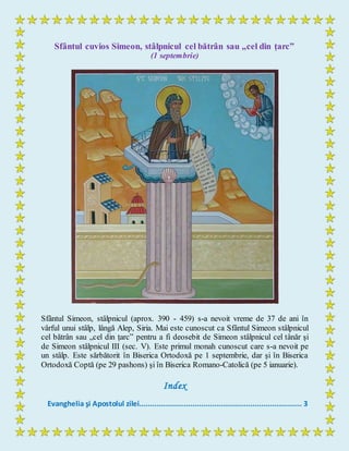 Sfântul cuvios Simeon, stâlpnicul cel bătrân sau „cel din țarc”
(1 septembrie)
Sfântul Simeon, stâlpnicul (aprox. 390 - 459) s-a nevoit vreme de 37 de ani în
vârful unui stâlp, lângă Alep, Siria. Mai este cunoscut ca Sfântul Simeon stâlpnicul
cel bătrân sau „cel din țarc” pentru a fi deosebit de Simeon stâlpnicul cel tânăr şi
de Simeon stâlpnicul III (sec. V). Este primul monah cunoscut care s-a nevoit pe
un stâlp. Este sărbătorit în Biserica Ortodoxă pe 1 septembrie, dar şi în Biserica
Ortodoxă Coptă (pe 29 pashons) şi în Biserica Romano-Catolică (pe 5 ianuarie).
Index
Evanghelia şi Apostolul zilei............................................................................ 3
 
