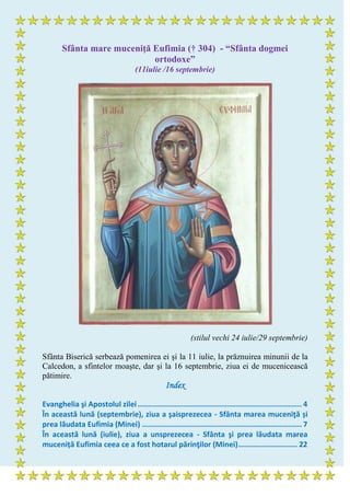 Sfânta mare muceniţă Eufimia († 304) - “Sfânta dogmei
ortodoxe”
(11iulie /16 septembrie)
(stilul vechi 24 iulie/29 septembrie)
Sfânta Biserică serbează pomenirea ei şi la 11 iulie, la prăznuirea minunii de la
Calcedon, a sfintelor moaşte, dar şi la 16 septembrie, ziua ei de mucenicească
pătimire.
Index
Evanghelia şi Apostolul zilei ........................................................................... 4
În această lună (septembrie), ziua a şaisprezecea - Sfânta marea muceniţă și
prea lăudata Eufimia (Minei) ......................................................................... 7
În această lună (iulie), ziua a unsprezecea - Sfânta şi prea lăudata marea
muceniță Eufimia ceea ce a fost hotarul părinţilor (Minei)........................... 22
 