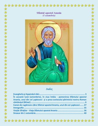 Sfântul apostol Anania
(1 octombrie)
Index
Evanghelia şi Apostolul zilei............................................................................ 3
În această lună (octombrie), în ziua întâia - pomenirea Sfântului apostol
Anania, unul din cei şaptezeci şi a prea cuviosului părintelui nostru Roman
cântăreţul (Minei).......................................................................................... 6
Canon de rugăciune către Sfântul apostol Anania, unul din cei şaptezeci...... 27
Imnografie ................................................................................................... 35
Vieţile Sfinţilor - Viaţa Sfântului apostol Anania ........................................... 36
Sinaxar din 1 octombrie................................................................................ 40
 