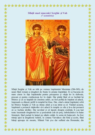 Sfinţii mari mucenici Serghie şi Vah
(7 octombrie)
Sfinţii Serghie şi Vah au trăit pe vremea împăratului Maximian (286-305), de
neam fiind romani şi dregători de frunte în armata împărăţiei. Ei se bucurau de
mare cinste în faţa împăratului pentru priceperea şi vitejia lor în războaie,
precum şi pentru credincioşia lor în slujiri. Dar pârâţi fiind că se închină lui
Hristos şi că se leapădă de cinstirea zeilor, au fost poftiţi de împărat să aducă,
împreună cu dânsul, jertfă în templul lui Zeus. Dar, când a intrat împăratul, robii
lui Hristos Serghie şi Vah au rămas afară şi n-au intrat cu el. Văzând aceasta,
împăratul a poruncit slujitorilor să-i aducă în templu cu sila şi le-a dat poruncă
să se închine idolilor. Dar nevrând ei să lepede dreapta credinţă, li s-au luat
toate însemnele dregătoriei lor şi podoabele cele de preţ, îmbrăcându-i în haine
femeieşti, fiind purtaţi în lanţuri pe uliţele cetăţii, în semn de batjocură. Au fost
trimişi apoi la dregătorul Antioh, în cetatea Varvalisos din Siria şi acolo, fiind
bătuţi aproape de moarte, Sfântul Vah şi-a dat sufletul său Domnului, din
 