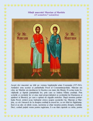 Sfinţii mucenici Marcian şi Martirie
(25 octombrie/7 noiembrie)
Aceşti doi mucenici au trăit pe vremea împăratului arian Constanţiu (337-361).
Amândoi erau ucenici ai patriarhului Pavel al Constantinopolului. Marcian era
citeţ, iar Martirie era ipodiacon în biserica cea mare din Bizanţ. Ei scriau toate în-
văţăturile şi faptele patriarhului lor, prin care se întărea Sfânta credinţă. Prin
scrierile şi cuvintele lor ei erau mari propovăduitori ai cuvântului lui Dumnezeu şi
ajutători ai Bisericii, pe care o apărau de săgeţile ereticilor. După moartea patriar-
hului Pavel, ereticii şi-au îndreptat otrava asupra ucenicilor lui, Marcian şi Mar-
tirie, ca să-i întoarcă de la dreapta credinţă la eresul lor, cu tot felul de făgăduinţe.
Însă ei au ales să rabde ocara, necinstea şi chiar moartea pentru dreapta credinţă.
Deci, cerând puţină vreme pentru rugăciune, li s-au tăiat capetele cu sabia, pentru
 