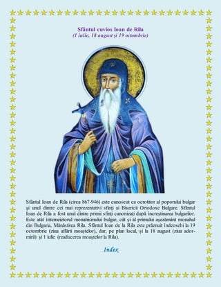 Sfântul cuvios Ioan de Rila
(1 iulie, 18 august și 19 octombrie)
Sfântul Ioan de Rila (circa 867-946) este cunoscut ca ocrotitor al poporului bulgar
şi unul dintre cei mai reprezentativi sfinţi ai Bisericii Ortodoxe Bulgare. Sfântul
Ioan de Rila a fost unul dintre primii sfinţi canonizați după încreştinarea bulgarilor.
Este atât întemeietorul monahismului bulgar, cât şi al primului aşezământ monahal
din Bulgaria, Mănăstirea Rila. Sfântul Ioan de la Rila este prăznuit îndeosebi la 19
octombrie (ziua aflării moaștelor), dar, pe plan local, și la 18 august (ziua ador-
mirii) și 1 iulie (readucerea moaștelor la Rila).
Index
 