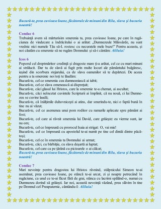 Bucură-te, prea cuvioaseIoane, făcătorule de minunidin Rila, slava şi bucuria
noastră!
Condac 6
Trebuinţă avem să mărturisim smerenia ta, prea cuvioase Ioane, pe care în rugă-
ciunea de vindecare a îndrăcitului o ai arătat: „Dumnezeule Milosârde, nu sunt
vrednic nici numele Tău să-L rostesc cu necuratele mele buze!” Pentru aceasta, şi
noi căutăm cu smerenie să ne rugăm Domnului şi să-i cântăm: Aliluia!
Icos 6
Poporul cel dreptmăritor credinţă şi dragoste mare ţi-a arătat, cel ce cu mari minuni
ai strălucit. Dar tu de slavă ai fugit prin multe locuri ale pământului bulgăresc,
ieşind din scorbura stejarului, ca de slava oamenilor să te depărtezi. De aceea
pentru a ta smerenie noi toţi te lăudăm:
Bucură-te, cel ce smerenia cea dumnezeiască ai iubit;
Bucură-te, cel ce slava omenească ai dispreţuit;
Bucură-te, căci glasul lui Hristos, care la smerenie te-a chemat, ai ascultat;
Bucură-te, căci neîncetat cuvintele Scripturii ai împlinit, că nu nouă, ci lui Dumne-
zeu se cuvine laudă;
Bucură-te, că înălţimile duhovniceşti ai atins, dar smerindu-te, nici o faptă bună în
tine nu ai văzut;
Bucură-te, cel ce asemenea unui pom roditor cu ramurile aplecate spre pământ ai
fost;
Bucură-te, cel care ai râvnit smerenia lui David, care grăieşte: eu vierme sunt, iar
nu om;
Bucură-te, cel ce împreună cu prorocul Isaia ai strigat: O, vai mie!
Bucură-te, cel ce împreună cu apostolul te-ai numit pe tine cel dintâi dintre păcă-
toşi;
Bucură-te, cel ce în smerenia ta Domnului ai urmat;
Bucură-te, căci, cu bărbăţie, cu slava deşartă ai luptat;
Bucură-te, cel care ca pe ţărână cu picioarele o ai călcat;
Bucură-te, prea cuvioaseIoane, făcătorule de minunidin Rila, slava şi bucuria
noastră!
Condac 7
Mari nevoinţe pentru dragostea lui Hristos râvnind, stâlpnicului Simeon te-ai
asemănat, prea cuvioase Ioane, pe stâncă te-ai urcat, zi şi noapte petrecând în
rugăciune, ca unul ce te-ai făcut fără de grai, stânca cu lacrimi spălând-o, numai cu
Dumnezeu dorind să grăieşti. Iar noi, această nevoinţă văzând, prea slăvim în tine
pe Domnul cel Preaputernic, cântându-I: Aliluia!
 