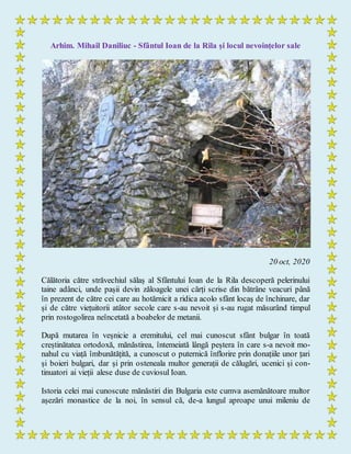 Arhim. Mihail Daniliuc - Sfântul Ioan de la Rila și locul nevoințelor sale
20 oct, 2020
Călătoria către străvechiul sălaș al Sfântului Ioan de la Rila descoperă pelerinului
taine adânci, unde pașii devin zăloagele unei cărți scrise din bătrâne veacuri până
în prezent de către cei care au hotărnicit a ridica acolo sfânt locaş de închinare, dar
și de către viețuitorii atâtor secole care s-au nevoit și s-au rugat măsurând timpul
prin rostogolirea neîncetată a boabelor de metanii.
După mutarea în veșnicie a eremitului, cel mai cunoscut sfânt bulgar în toată
creștinătatea ortodoxă, mănăstirea, întemeiată lângă peștera în care s-a nevoit mo-
nahul cu viață îmbunătățită, a cunoscut o puternică înflorire prin donațiile unor țari
și boieri bulgari, dar și prin osteneala multor generații de călugări, ucenici și con-
tinuatori ai vieții alese duse de cuviosul Ioan.
Istoria celei mai cunoscute mănăstiri din Bulgaria este cumva asemănătoare multor
așezări monastice de la noi, în sensul că, de-a lungul aproape unui mileniu de
 