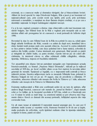 existență, ea a cunoscut multe și dramatice răstigniri, dar și binecuvântate învieri.
Alături de locul special în viața Ortodoxiei bulgare, Rila a jucat și un însemnat rol
național-cultural care, prin cuvânt rostit sau tipărit, prin școli, prin activitatea
misionară a monahilor, a menținut nu doar flamura dreptei credințe, ci și pe cea a
identității naționale în timpul îndelungatei stăpâniri turcești.
Ca și la noi, regimul comunist a distrus viața chinovială a celei mai însemnate mă-
năstiri bulgare, dar Sfântul Ioan de la Rila a vegheat prin moaștele sale ca mă-
năstirea aflată sub proteguirea lui să cunoască o nouă perioadă de înflorire după
1990.
Revenind la ziua în care Sfântul Ioan de la Rila m-a primit în casa sa, odată ajuns
lângă zidurile fortificate ale Rilei, soarele s-a arătat de după nori, inundând într-o
dulce lumină toată poiana unde este așezată chinovia. Accesul în curtea mănăstirii
se face printr-o intrare boltită, care duce pelerinul într-o lume tainică, coborâtă de
undeva din bolțile cerului. Curtea interioară este generoasă, fiind pavată cu piatră
şi mărginită de clădiri înalte, cu patru niveluri, vopsite într-un joc de culori alb-
cărămiziu, în interiorul cărora se aflau odinioară chiliile călugărilor, stăreția,
tiparnița, biblioteca, trapeza ori bucătăria mănăstirii.
Tot ansamblul este dispus într-un patrulater neregulat care împrejmuiește actuala
biserică-catedrală, cu hramul „Nașterea Maicii Domnului”, ridicată pe la mijlocul
secolului al XIX-lea, pe locul vechilor altare ce-au fost martore la nevoința atâtor
generații de monahi. Spațioasă și îngrijită, cu o impozantă turlă centrală și fresce
măiestrit pictate, biserica adăpostește racla cu moaștele Sfântului Ioan, prăznuit în
Biserica bulgară de trei ori pe an: 18 august, ziua de proslăvire a sfântului; 19
octombrie, aducerea sfintelor sale moaște din Sofia în Târnovo și 1 iulie, aducerea
sfintelor sale moaște de la Târnovo în Mănăstirea Rila.
Existența multiseculară a Rilei este confirmată astăzi de un turn de apărare, aflat
undeva lângă biserică, cunoscut sub numele de „turnul lui Hreliov”, după numele
celui ce l-a înălţat, pe la începutul secolului al XIV-lea, odată cu o bisericuţă care
s-o fi ruinat în urmă cu mult timp. La exteriorul zidului se pot observa mici frag-
mente dintr-o frescă ce datează din aceeași perioadă, înfățișând aspecte din viața
cuviosului Ioan.
Un alt mare tezaur al mănăstirii îl reprezintă muzeul amenajat aici, în care pot fi
admirate multe icoane și veșminte vechi, frumoase broderii în fir de aur și argint,
multe podoabe de orfevrărie, vechi tipărituri realizate chiar în tiparnița mănăstirii,
sculpturi în lemn, piatră ori sidef.
 