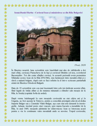 Ionuț-Daniel Barbu - Cuviosul Ioan și mănăstirea sa din Rila Bulgariei
19 oct, 2020
În Biserica noastră, luna octombrie este înnobilată mai ales de sărbătorile a doi
mari sfinți, cuvioasa Parascheva de la Iași și cuviosul Dimitrie cel nou, ocrotitorul
Bucureștilor. Tot din ceata sfinților cuvioși, în această perioadă avem pomenirea
Sfântului cuvios Ioan de la Rila (876-946), stea luminoasă între monahii sfinți și o
slavă a națiunii bulgare, după cum se face referire la el într-o scrisoare patriarhală
emisă de Biserica Ortodoxă Bulgară.
Data de 19 octombrie este cea mai însemnată între cele trei dedicate acestui sfânt,
fiind legată de întâia aflare și de mutarea minunată a sfintelor sale moaște de la
Rila, la Sredeț (capitala Sofia de astăzi).
După vreme îndelungată în care moaștele cuviosului au stat câțiva ani și în
Ungaria, au fost așezate la Târnovo, pentru a consolida prestigiul celui de-al doilea
Imperiu Bulgar sau a Țaratului Vlaho-Bulgar, așa cum mai este denumit în istorio-
grafie. Adunat, trecând peste cinci veacuri, spre marea bucurie a monahilor de la
Rila, în anul 1469, moaștele părintelui lor duhovnicesc Ioan se întorceau acasă
pentru a via în continuare vatra monahală unde se nevoise. Trupul cuviosului,
 