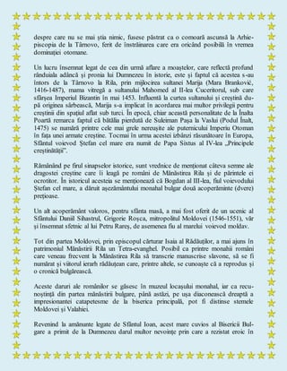 despre care nu se mai știa nimic, fusese păstrat ca o comoară ascunsă la Arhie-
piscopia de la Târnovo, ferit de înstrăinarea care era oricând posibilă în vremea
dominației otomane.
Un lucru însemnat legat de cea din urmă aflare a moaștelor, care reflectă profund
rânduiala adâncă și pronia lui Dumnezeu în istorie, este și faptul că acestea s-au
întors de la Târnovo la Rila, prin mijlocirea sultanei Marija (Mara Branković,
1416-1487), mama vitregă a sultanului Mahomed al II-lea Cuceritorul, sub care
sfârșea Imperiul Bizantin în mai 1453. Influentă la curtea sultanului și creștină du-
pă originea sârbească, Marija s-a implicat în acordarea mai multor privilegii pentru
creștinii din spațiul aflat sub turci. În epocă, chiar această personalitate de la Înalta
Poartă remarca faptul că bătălia pierdută de Suleiman Pașa la Vaslui (Podul Înalt,
1475) se numără printre cele mai grele nereușite ale puternicului Imperiu Otoman
în fața unei armate creștine. Tocmai în urma acestei izbânzi răsunătoare în Europa,
Sfântul voievod Ștefan cel mare era numit de Papa Sixtus al IV-lea „Principele
creștinătății”.
Rămânând pe firul sinapselor istorice, sunt vrednice de menționat câteva semne ale
dragostei creștine care îi leagă pe români de Mănăstirea Rila și de părintele ei
ocrotitor. În istoricul acesteia se menționează că Bogdan al III-lea, fiul voievodului
Ștefan cel mare, a dăruit așezământului monahal bulgar două acoperăminte (dvere)
prețioase.
Un alt acoperământ valoros, pentru sfânta masă, a mai fost oferit de un ucenic al
Sfântului Daniil Sihastrul, Grigorie Roșca, mitropolitul Moldovei (1546-1551), văr
și însemnat sfetnic al lui Petru Rareș, de asemenea fiu al marelui voievod moldav.
Tot din partea Moldovei, prin episcopul cărturar Isaia al Rădăuților, a mai ajuns în
patrimoniul Mănăstirii Rila un Tetra­evanghel. Posibil ca printre monahii români
care veneau frecvent la Mănăstirea Rila să transcrie manuscrise slavone, să se fi
numărat și viitorul ierarh rădăuțean care, printre altele, se cunoaște că a reprodus și
o cronică bulgărească.
Aceste daruri ale românilor se găsesc în muzeul locașului monahal, iar ca recu-
noștință din partea mănăstirii bulgare, până astăzi, pe ușa diaconească dreaptă a
impresionantei catapetesme de la biserica principală, pot fi distinse stemele
Moldovei și Valahiei.
Revenind la amănunte legate de Sfântul Ioan, acest mare cuvios al Bisericii Bul-
gare a primit de la Dumnezeu darul multor nevoințe prin care a rezistat eroic în
 