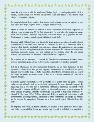 toate locurile unde a trăit. În satul natal Skrino, după ce și-a îngrijit părinții până la
sfârșit, a fost alungat din propria casă pentru că nu era înțeles și nu semăna celor
din jur, cu obiceiuri păgâne.
În zona Mănăstirii Ruen, unde a fost tuns monah, după o vreme de viețuire în pu-
stie a fost luat drept vrăjitor, bătut și alungat de răufăcători.
După o vreme de viețuire în sălbăticia Rilei a întemeiat mănăstirea împreună cu
obștea celor aproximativ 30 de frați statorniciți în jurul său, din mulțimea oame-
nilor care îl căutau. Ajunsese deja foarte cunoscut pentru țar și poporul de rând.
Toți veneau la cuvios, mai ales pentru tămăduirea de boli.
Întreaga viață, Sfântul Ioan s-a luptat din toată puterea cu slava deșartă a lumii,
considerând că nu este nimic bun în el. Smerenia i-a fost ca o fortăreață până la
moarte, fără tăgadă, rămânând cea mai mare minune din existența sa. Moștenirea
pe care a lăsat-o întregii Biserici este această mănăstire. În vremea robiei turcești,
drepturile acordate anterior de țarii bulgari au fost întărite chiar de unii dintre
sultani, care se temeau de monahul sfânt și îl cinsteau ca proroc.
În existența sa de aproape 11 veacuri, în funcție de evenimentele istorice, mănă-
stirea a trecut prin perioade de înflorire duhovnicească și de pustiire seculară.
Ivit de la Dumnezeu în zorii încreștinării bulgarilor ca un mare luminător în duh
apostolic, Sfântul Ioan lăsa pe mai departe, testamentar, ca ucenicii lui să povă-
țuiască nou-botezatul popor. Rolul mănăstirii a fost foarte important, mai cu seamă
în timpul ocupației otomane, când a fost ca o cămară spirituală și culturală a
națiunii bulgare.
Renumita așezare monahală a avut și tradiția de a primi tineri pe care îi forma
duhovnicește și intelectual, ca apoi să-i trimită preoți în toate ținuturile bulgare. În
acest fel, Rila a fost mai ales o maternitate spirituală a neamului, susținând vreme
îndelungată o misiune vitală prin slujitori și metoacele pe care le avea aproape în
toate orașele Bulgariei. Datorită însemnătății sale, printr-o dispoziție a țarului Fer-
dinand I, din anul 1894, Sfânta Mănăstire Rila era declarată comunitate civilă
independentă și autoguvernată, egumenul acesteia îndeplinind și funcția de primar,
iar în prezent de viceprimar. Moneda de o leva poartă chipul Sfântului Ioan Ril-
skiy.
În timpurile mai vechi, la marile sărbători, se adunau la Rila spre zece mii de pele-
rini. Între personalitățile legate de istoria mai recentă a mănăstirii se numără și
 