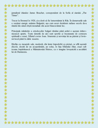 jurnalistul irlandez James Boucher, corespondent de la Sofia al ziarului „The
Times”.
Trecut la Domnul în 1920, și-a dorit să fie înmormântat la Rila. În demersurile sale
a susținut energic unitatea Bulgariei, așa cum acest deziderat radiase secole de-a
rândul din sânul obștii monahale din acest binecuvântat loc.
Principala mănăstire a ortodocșilor bulgari rămâne până astăzi o așezare duhov-
nicească aparte. Toate darurile de aici sunt sporite și încununate de comoara
spirituală a zonei, Sfântul cuvios Ioan. Smerenia și nevoința lui au păstrat și învio-
rat locul până în zilele noastre.
Răclița cu moaștele sale, modestă, din lemn împodobit cu picturi, se află așezată
discret, dosită de un acoperământ, pe solee, în fața Sfântului Altar, exact sub
icoana împărătească a Mântuitorului Hristos, ca o imagine înveșnicită a ascultării
lui de Dumnezeu.
 