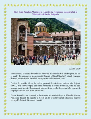 Diac. Ioan-Aurelian Marinescu - Lucrări de restaurare iconografică la
Mănăstirea Rila din Bulgaria
22 sept. 2019
Vara aceasta, în cadrul lucrărilor de renovare a Mănăstirii Rila din Bulgaria, au loc
și lucrări de restaurare a iconostasului Bisericii „Sfântul Nicolae”, situată în partea
de nord a complexului monahal, anunță www.dobrotoliubie.com.
Potrivit declarațiilor făcute în cadrul postului de televiziune național din Bulgaria
(BNT), este vorba despre cea dintâi restaurare a acestui iconostas, care are deja
aproape două secole. Restauratorii lucrează la aurirea lui, încercând să-l readucă la
chipul pe care l-a avut acum 180 de ani.
Printre icoanele care urmează a fi restaurate se numără și cea a Sfântului Ioan de
Rila, care datează din secolul al XVIII-lea, în această biserică aflându-se zugrăvit
și chipul Sfântului Alexandru Nevski.
 