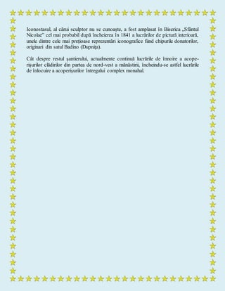 Iconostasul, al cărui sculptor nu se cunoaște, a fost amplasat în Biserica „Sfântul
Nicolae” cel mai probabil după încheierea în 1841 a lucrărilor de pictură interioară,
unele dintre cele mai prețioase reprezentări iconografice fiind chipurile donatorilor,
originari din satul Badino (Dupnița).
Cât despre restul șantierului, actualmente continuă lucrările de înnoire a acope-
rișurilor clădirilor din partea de nord-vest a mănăstirii, încheindu-se astfel lucrările
de înlocuire a acoperișurilor întregului complex monahal.
 