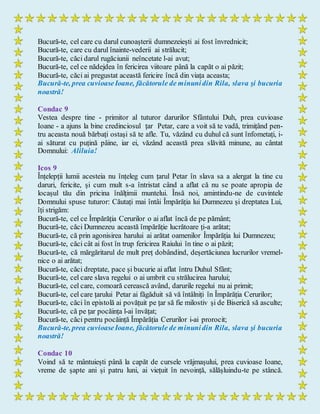 Bucură-te, cel care cu darul cunoașterii dumnezeiești ai fost învrednicit;
Bucură-te, care cu darul înainte-vederii ai strălucit;
Bucură-te, căci darul rugăciunii neîncetate l-ai avut;
Bucură-te, cel ce nădejdea în fericirea viitoare până la capăt o ai păzit;
Bucură-te, căci ai pregustat această fericire încă din viața aceasta;
Bucură-te, prea cuvioaseIoane, făcătorule de minunidin Rila, slava şi bucuria
noastră!
Condac 9
Vestea despre tine - primitor al tuturor darurilor Sfântului Duh, prea cuvioase
Ioane - a ajuns la bine credinciosul țar Petar, care a voit să te vadă, trimițând pen-
tru aceasta nouă bărbați ostași să te afle. Tu, văzând cu duhul că sunt înfometați, i-
ai săturat cu puțină pâine, iar ei, văzând această prea slăvită minune, au cântat
Domnului: Aliluia!
Icos 9
Înțelepții lumii acesteia nu înțeleg cum țarul Petar în slava sa a alergat la tine cu
daruri, fericite, și cum mult s-a întristat când a aflat că nu se poate apropia de
locașul tău din pricina înălțimii muntelui. Însă noi, amintindu-ne de cuvintele
Domnului spuse tuturor: Căutați mai întâi Împărăția lui Dumnezeu și dreptatea Lui,
îți strigăm:
Bucură-te, cel ce Împărăția Cerurilor o ai aflat încă de pe pământ;
Bucură-te, căci Dumnezeu această împărăție lucrătoare ți-a arătat;
Bucură-te, că prin agonisirea harului ai arătat oamenilor Împărăția lui Dumnezeu;
Bucură-te, căci cât ai fost în trup fericirea Raiului în tine o ai păzit;
Bucură-te, că mărgăritarul de mult preț dobândind, deșertăciunea lucrurilor vremel-
nice o ai arătat;
Bucură-te, căci dreptate, pace și bucurie ai aflat întru Duhul Sfânt;
Bucură-te, cel care slava regelui o ai umbrit cu strălucirea harului;
Bucură-te, cel care, comoară cerească având, darurile regelui nu ai primit;
Bucură-te, cel care țarului Petar ai făgăduit să vă întâlniți în Împărăția Cerurilor;
Bucură-te, căci în epistolă ai povățuit pe țar să fie milostiv și de Biserică să asculte;
Bucură-te, că pe țar pocăința l-ai învățat;
Bucură-te, căci pentru pocăință Împărăția Cerurilor i-ai prorocit;
Bucură-te, prea cuvioaseIoane, făcătorule de minunidin Rila, slava şi bucuria
noastră!
Condac 10
Voind să te mântuiești până la capăt de cursele vrăjmașului, prea cuvioase Ioane,
vreme de șapte ani și patru luni, ai viețuit în nevoință, sălășluindu-te pe stâncă.
 