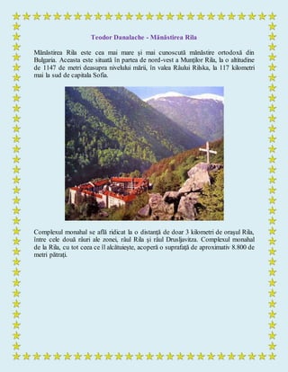 Teodor Danalache - Mănăstirea Rila
Mănăstirea Rila este cea mai mare şi mai cunoscută mănăstire ortodoxă din
Bulgaria. Aceasta este situată în partea de nord-vest a Munţilor Rila, la o altitudine
de 1147 de metri deasupra nivelului mării, în valea Râului Rilska, la 117 kilometri
mai la sud de capitala Sofia.
Complexul monahal se află ridicat la o distanţă de doar 3 kilometri de oraşul Rila,
între cele două râuri ale zonei, râul Rila şi râul Drusljavitza. Complexul monahal
de la Rila, cu tot ceea ce îl alcătuieşte, acoperă o suprafaţă de aproximativ 8.800 de
metri pătraţi.
 