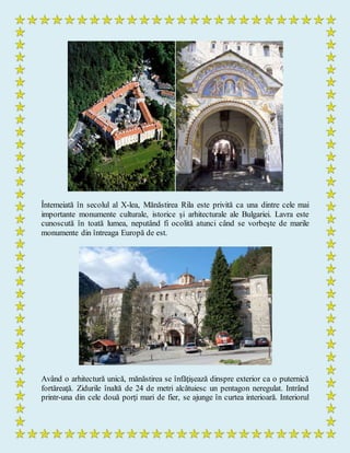 Întemeiată în secolul al X-lea, Mănăstirea Rila este privită ca una dintre cele mai
importante monumente culturale, istorice şi arhitecturale ale Bulgariei. Lavra este
cunoscută în toată lumea, neputând fi ocolită atunci când se vorbeşte de marile
monumente din întreaga Europă de est.
Având o arhitectură unică, mănăstirea se înfăţişează dinspre exterior ca o puternică
fortăreaţă. Zidurile înaltă de 24 de metri alcătuiesc un pentagon neregulat. Intrând
printr-una din cele două porţi mari de fier, se ajunge în curtea interioară. Interiorul
 
