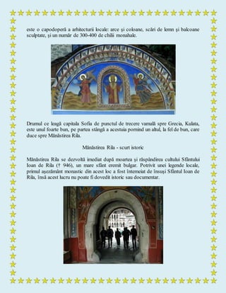 este o capodoperă a arhitecturii locale: arce şi coloane, scări de lemn şi balcoane
sculptate, şi un număr de 300-400 de chilii monahale.
Drumul ce leagă capitala Sofia de punctul de trecere vamală spre Grecia, Kulata,
este unul foarte bun, pe partea stângă a acestuia pornind un altul, la fel de bun, care
duce spre Mănăstirea Rila.
Mănăstirea Rila - scurt istoric
Mănăstirea Rila se dezvoltă imediat după moartea şi răspândirea cultului Sfântului
Ioan de Rila († 946), un mare sfânt eremit bulgar. Potrivit unei legende locale,
primul aşezământ monastic din acest loc a fost întemeiat de însuşi Sfântul Ioan de
Rila, însă acest lucru nu poate fi dovedit istoric sau documentar.
 