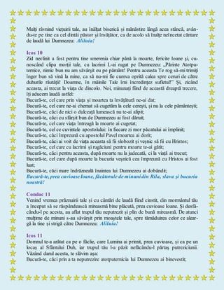 Mulți râvnind viețuirii tale, au înălțat biserică și mănăstire lângă acea stâncă, avân-
du-te pe tine ca cel dintâi păstor și învățător, ca de acolo să înalțe neîncetat căntare
de laudă lui Dumnezeu: Aliluia!
Icos 10
Zid neclinit a fost pentru tine smerenia chiar până la moarte, fericite Ioane și, cu-
noscând clipa morții tale, cu lacrimi L-ai rugat pe Dumnezeu: „Părinte Atotpu-
ternice, nimic bun nu am săvârșit eu pe pământ! Pentru aceasta Te rog să-mi trimiți
înger bun să vină la mine, ca să nu-mi fie cumva oprită calea spre ceruri de către
duhurile răutății! Doamne, în mâinile Tale îmi încredințez sufletul!” Și, zicând
aceasta, ai trecut la viața de dincolo. Noi, minunați fiind de această dreaptă trecere,
îți aducem laudă astfel:
Bucură-te, cel care prin viața și moartea ta învățătură ne-ai dat;
Bucură-te, cel care ne-ai chemat să cugetăm la cele cerești, și nu la cele pământești;
Bucură-te, căci de nici o dulceață lumească nu te-ai alipit;
Bucură-te, căci cu sfârșit bun de Dumnezeu ai fost dăruit;
Bucură-te, cel care viața întreagă la moarte ai cugetat;
Bucură-te, cel ce cuvintele apostolului: în fiecare zi mor păcatului ai împlinit;
Bucură-te, căci împreună cu apostolul Pavel moartea ai dorit;
Bucură-te, căci ai voit de viața aceasta să fii slobozit și veșnic să fii cu Hristos;
Bucură-te, cel care cu lacrimi și rugăciuni pentru moarte te-ai gătit;
Bucură-te, căci pentru aceasta, după moarte nu la judecată, ci la viață ai trecut;
Bucură-te, cel care după moarte la bucuria veșnică cea împreună cu Hristos ai fost
luat;
Bucură-te, căci mare îndrăzneală înaintea lui Dumnezeu ai dobândit;
Bucură-te, prea cuvioaseIoane, făcătorule de minunidin Rila, slava şi bucuria
noastră!
Condac 11
Venind vremea prăznuirii tale și cu cântări de laudă fiind cinstit, din mormântul tău
a început să se răspândească mireasmă bine plăcută, prea cuvioase Ioane. Și desfă-
cându-l pe acesta, au aflat trupul tău neputrezit și plin de bună mireasmă. De atunci
mulțime de minuni s-au săvârșit prin moaștele tale, spre tămăduirea celor ce alear-
gă la tine și strigă către Dumnezeu: Aliluia!
Icos 11
Domnul te-a arătat ca pe o făclie, care Lumina ai primit, prea cuvioase, și ca pe un
locaș al Sfântului Duh, iar trupul tău l-a păzit nefăcându-l părtaș putreziciunii.
Văzând darul acesta, te slăvim așa:
Bucură-te, căci prin a ta neputrezire atotputernicia lui Dumnezeu ai binevestit;
 