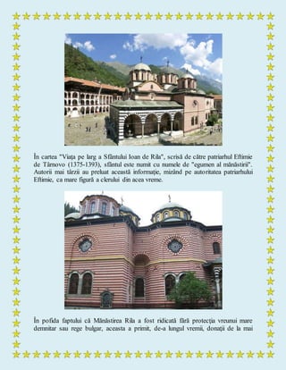 În cartea "Viaţa pe larg a Sfântului Ioan de Rila", scrisă de către patriarhul Eftimie
de Târnovo (1375-1393), sfântul este numit cu numele de "egumen al mănăstirii".
Autorii mai târzii au preluat această informaţie, mizând pe autoritatea patriarhului
Eftimie, ca mare figură a clerului din acea vreme.
În pofida faptului că Mănăstirea Rila a fost ridicată fără protecţia vreunui mare
demnitar sau rege bulgar, aceasta a primit, de-a lungul vremii, donaţii de la mai
 