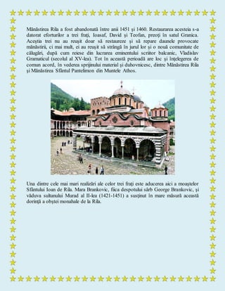 Mănăstirea Rila a fost abandonată între anii 1451 şi 1460. Restaurarea acesteia s-a
datorat eforturilor a trei fraţi, Ioasaf, David şi Teofan, preoţi în satul Granica.
Aceştia trei nu au reuşit doar să restaureze şi să repare daunele provocate
mănăstirii, ci mai mult, ei au reuşit să strângă în jurul lor şi o nouă comunitate de
călugări, după cum reiese din lucrarea eminentului scriitor balcanic, Vladislav
Gramaticul (secolul al XV-lea). Tot în această perioadă are loc şi înţelegerea de
comun acord, în vederea sprijinului material şi duhovnicesc, dintre Mănăstirea Rila
şi Mănăstirea Sfântul Pantelimon din Muntele Athos.
Una dintre cele mai mari realizări ale celor trei fraţi este aducerea aici a moaştelor
Sfântului Ioan de Rila. Mara Brankovic, fiica despotului sârb George Brankovic, şi
văduva sultanului Murad al II-lea (1421-1451) a susţinut în mare măsură această
dorinţă a obştei monahale de la Rila.
 