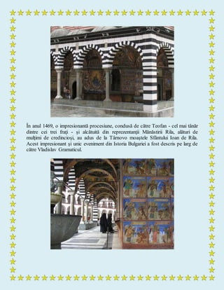 În anul 1469, o impresionantă procesiune, condusă de către Teofan - cel mai tânăr
dintre cei trei fraţi - şi alcătuită din reprezentanţii Mănăstirii Rila, alături de
mulţimi de credincioşi, au adus de la Târnovo moaştele Sfântului Ioan de Rila.
Acest impresionant şi unic eveniment din Istoria Bulgariei a fost descris pe larg de
către Vladislav Gramaticul.
 