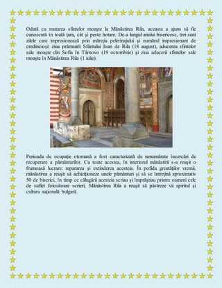 Odată cu mutarea sfintelor moaşte la Mănăstirea Rila, aceasta a ajuns să fie
cunoscută în toată ţara, cât şi peste hotare. De-a lungul anului bisericesc, trei sunt
zilele care impresionează prin măreţia pelerinajului şi numărul impresionant de
credincioşi: ziua prăznuirii Sfântului Ioan de Rila (18 august), aducerea sfintelor
sale moaşte din Sofia în Târnovo (19 octombrie) şi ziua aducerii sfintelor sale
moaşte în Mănăstirea Rila (1 iulie).
Perioada de ocupaţie otomană a fost caracterizată de nenumărate încercări de
recuperare a pământurilor. Cu toate acestea, în interiorul mănăstirii s-a reuşit o
frumoasă lucrare: repararea şi extinderea acesteia. În pofida greutăţilor vremii,
mănăstirea a reuşit să achiziţioneze unele pământuri şi să se întreţină aproximativ
50 de biserici, în timp ce călugării acesteia scriau şi împrăştiau printre oameni cele
de suflet folositoare scrieri. Mănăstirea Rila a reuşit să păstreze vii spiritul şi
cultura naţională bulgară.
 