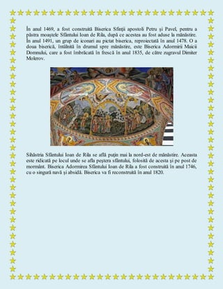 În anul 1469, a fost construită Biserica Sfinţii apostoli Petru şi Pavel, pentru a
păstra moaştele Sfântului Ioan de Rila, după ce acestea au fost aduse la mănăstire.
În anul 1491, un grup de iconari au pictat biserica, reproiectată în anul 1478. O a
doua biserică, întâlnită în drumul spre mănăstire, este Biserica Adormirii Maicii
Domnului, care a fost îmbrăcată în frescă în anul 1835, de către zugravul Dimiter
Molerov.
Sihăstria Sfântului Ioan de Rila se află puţin mai la nord-est de mănăstire. Aceasta
este ridicată pe locul unde se afla peştera sfântului, folosită de acesta şi pe post de
mormânt. Biserica Adormirea Sfântului Ioan de Rila a fost construită în anul 1746,
cu o singură navă şi absidă. Biserica va fi reconstruită în anul 1820.
 