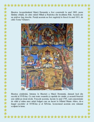 Biserica Acoperământul Maicii Domnului a fost construită în anul 1805, peste
fântâna sfinţită, de către zidarii Mihail şi Radoitsa din localitatea Rila. Aceasta are
un pridvor larg deschis. Pereţii acesteia au fost zugrăviţi în frescă în anul 1811, de
către Toma Vishanov.
Biserica cimitirului, Intrarea în Biserică a Maicii Domnului, datează încă din
secolul al XVII-lea. Ca mai toate osuarele şi capelele de cimitir, şi această biserică
este zidită pe două nivele. Frescele acesteia, lucrate în anul 1795, sunt caracterizate
de stilul şi mâna unor artişti bulgari care au lucrat în Sfântul Munte Athos, de-a
lungul secolelor al XVIII-lea şi al XIX-lea. Iconostasul acesteia este minunat
sculptat în lemn.
 